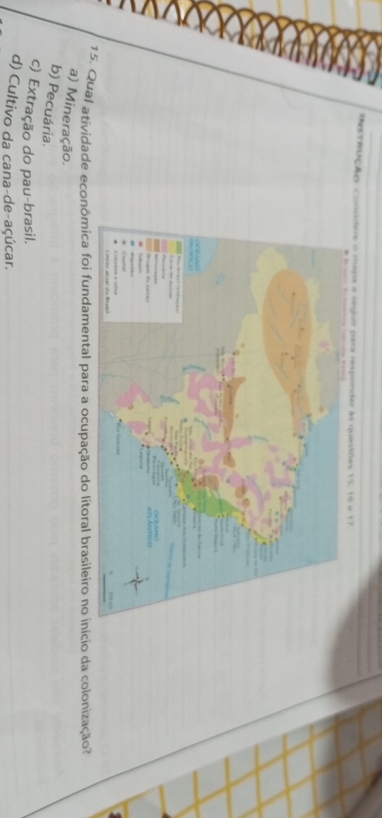 rebção Comidere o mapa a seguir para responder às questões 15, 16 é 17
15. Qual atividade econômica foi fundamental para a ocupação do lítoral brasileiro no início da colonização?
a) Mineração.
b) Pecuária.
c) Extração do pau-brasil.
d) Cultivo da cana-de-açúcar.