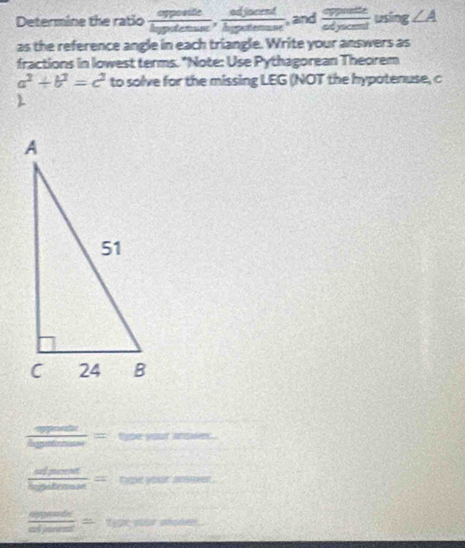 Determine the ratio  apposite/hypotenus ,  adjacent/hypotenus  , and  opposite/odyacent  using ∠ A
as the reference angle in each triangle. Write your answers as 
fractions in lowest terms. "Note: Use Pythagorean Theorem
a^2+b^2=c^2 to solve for the missing LEG (NOT the hypotenuse, c 

overline _  = type your anodes.
 dpood/hypotenuse = =ooevers=
 aberowe/adjaree =  1/2 * 100% *