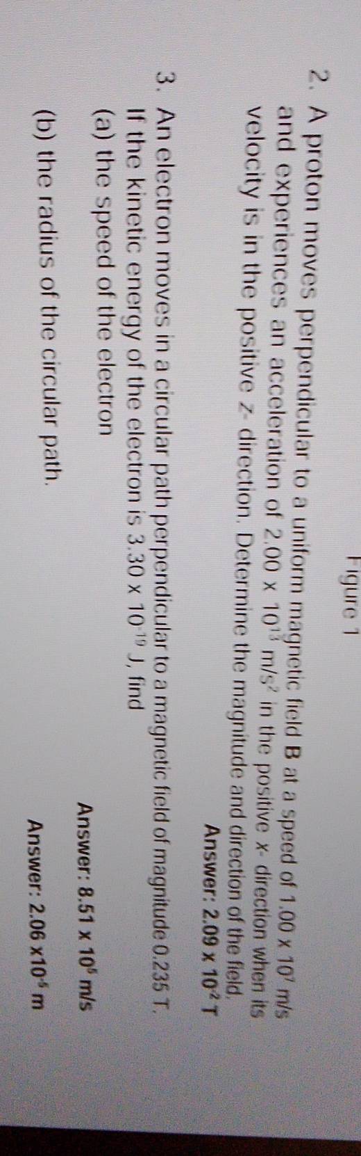 Figure 1 
2. A proton moves perpendicular to a uniform magnetic field B at a speed of 1.00* 10^7m/s
and experiences an acceleration of 2.00* 10^(13)m/s^2 in the positive x - direction when its 
velocity is in the positive z - direction. Determine the magnitude and direction of the field. 
Answer: 2.09* 10^(-2)T
3. An electron moves in a circular path perpendicular to a magnetic field of magnitude 0.235 T. 
If the kinetic energy of the electron is 3.30* 10^(-19)J , find 
(a) the speed of the electron 
Answer: 8.51* 10^5m/s
(b) the radius of the circular path. 
Answer: 2.06* 10^(-5)m