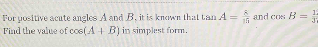 For positive acute angles A and B, it is known that tan A= 8/15  and cos B= 1/3 
Find the value of cos (A+B) in simplest form.