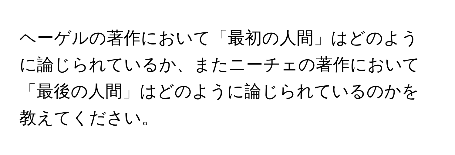 ヘーゲルの著作において「最初の人間」はどのように論じられているか、またニーチェの著作において「最後の人間」はどのように論じられているのかを教えてください。