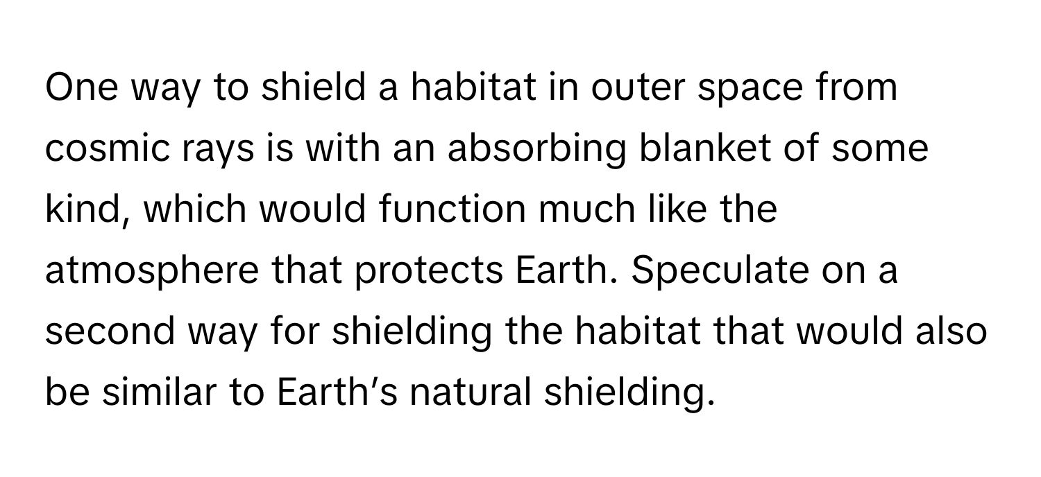 One way to shield a habitat in outer space from cosmic rays is with an absorbing blanket of some kind, which would function much like the atmosphere that protects Earth. Speculate on a second way for shielding the habitat that would also be similar to Earth’s natural shielding.