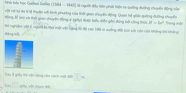 Nhà bác học Galileo Galilei (1564 — 1642) là người đầu tiên phát hiện ra quãng đường chuyển động của 
vật rơi tự do tỉ lệ thuận với bình phương của thời gian chuyển động. Quan hệ giữa quãng đường chuyển 
động H (m) và thời gian chuyển động x (giây) được biểu diễn gần đúng bởi công thức H=5x^2. Trong một 
thí nghiệm vật lí, người ta thả một vật nặng từ độ cao 180 m xuống đất (coi sức cản của không khí không 
đáng kế). 
Sau 3 giây thì vật nặng còn cách mặt đất m. 
Sau giây, vật chạm đất.