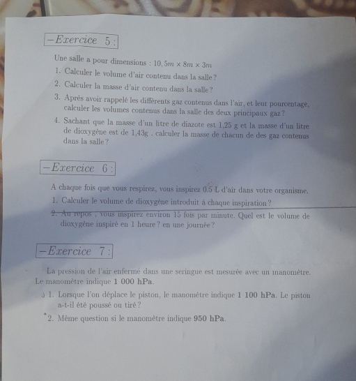 Une salle a pour dimensions : 10,5m* 8m* 3m
1. Calculer le volume d'air contenu dans la salle ? 
2. Calculer la masse d'air contenu dans la salle? 
3. Après avoir rappelé les différents gaz contenus dans l'air, et leur pourcentage, 
calculer les volumes contenus dans la salle des deux principaux gaz ? 
4. Sachant que la masse d'un litre de diazote est 1,25 g et la masse d'un litre 
de dioxygène est de 1,43g. calculer la masse de chacun de des gaz contenus 
dans la salle ? 
-Exercice 6 : 
A chaque fois que vous respirez, vous inspirez 0.5 L d'air dans votre organisme. 
1. Calculer le volume de dioxygène introduit à chaque inspiration? 
2. Au repos , vous inspírez environ 15 fois par minute. Quel est le volume de 
dioxygène inspiré en 1 heure? en une journée ? 
-Exercice 7 : 
La pression de l'air enfermé dans une seringue est mesurée avec un manomètre. 
Le manomètre indique 1 000 hPa. 
1. Lorsque l'on déplace le piston, le manomètre indique 1 100 hPa. Le piston 
a-t-il été poussé ou tiré ? 
2. Même question si le manomètre indique 950 hPa.