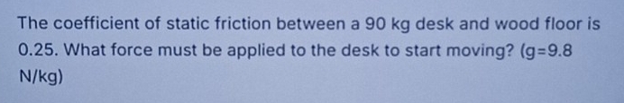 The coefficient of static friction between a 90 kg desk and wood floor is
0.25. What force must be applied to the desk to start moving? (g=9.8
N/kg)