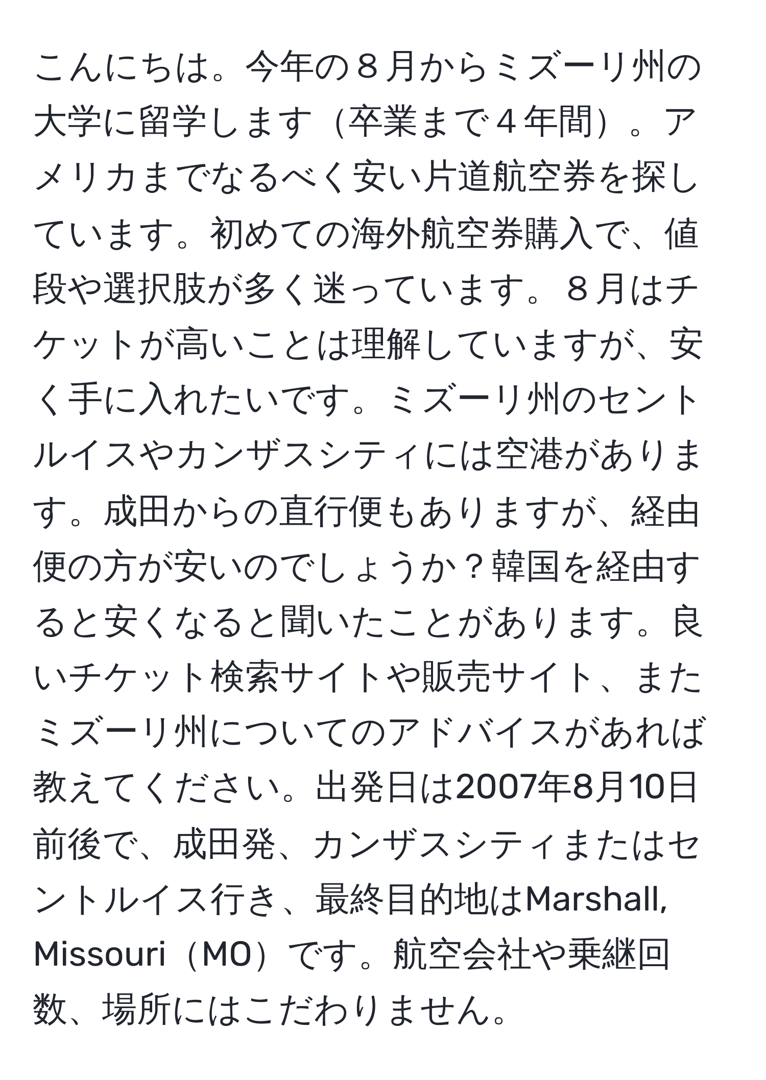 こんにちは。今年の８月からミズーリ州の大学に留学します卒業まで４年間。アメリカまでなるべく安い片道航空券を探しています。初めての海外航空券購入で、値段や選択肢が多く迷っています。８月はチケットが高いことは理解していますが、安く手に入れたいです。ミズーリ州のセントルイスやカンザスシティには空港があります。成田からの直行便もありますが、経由便の方が安いのでしょうか？韓国を経由すると安くなると聞いたことがあります。良いチケット検索サイトや販売サイト、またミズーリ州についてのアドバイスがあれば教えてください。出発日は2007年8月10日前後で、成田発、カンザスシティまたはセントルイス行き、最終目的地はMarshall, MissouriMOです。航空会社や乗継回数、場所にはこだわりません。