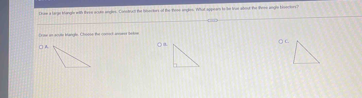 Draw a large triangle with three acute angles. Construct the bisectors of the three angles. What appears to be true about the three angle bisectors? 
Draw an acute triangle. Choose the correct answer below. 
C. 
B.