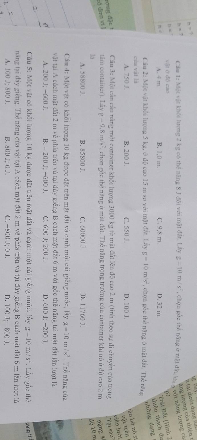 bay.
h= ?
n tại dưới dạng năoi
ăng lượng của thiên t
h= 7  Câu 1: Một vật khối lượng 2 kg có thể năng 8 J đối với mặt đất. Lấy g=10m/s^2 , chọn gốc thể năng ở mặt đất, khia với năng lượng cử
p?
h= vật ở độ cao D. 32 m.
h= A. 4 m. B. 1,0 m. C. 9,8 m.
Trái Đất (Hình 2
thiên thạch đu
những dạng
Câu 2: Một vật khổi lượng 5 kg, ở độ cao 15 m so với mặt đất. Lấy g=10m/s^2 , chọn gốc thế năng ở mặt đất. Thể năng
của vật là
rào bờ nó si
A. 750 J. B. 200 J. C. 550 J. D. 100 J.
vật trên
viên lướt
rợng đặc t  Câu 3: Một cần cầu nâng một container khổi lượng 3000 kg từ mặt đất lên độ cao 2 m (tính theo sự di chuyển của trọng Tại sao?
có đơn vị l tâm container). Lấy g=9,8m/s^2 , chọn gốc thể năng ở mặt đất. Thể năng trọng trường của container khi nó ở độ cao 2 m năng 4
là độ 10 m
A. 58800 J. B. 85800 J. C. 60000 J. D. 11760 J.
Câầu 4: Một vật có khối lượng 10 kg được đặt trên mặt đất và cạnh một cái giếng nước, lấy g=10m/s^2. Thế năng của
vật tại A cách mặt đất 2 m về phía trên và tại đáy giếng B cách mặt đất 6 m với gốc thế năng tại mặt đất lần lượt là
A. 200 J; −600 J. B. - 200 J; −600 J. C. 600 J; 200 J. D. 600 J; -200 J.
Câu 5: Một vật có khối lượng 10 kg được đặt trên mặt đất và cạnh một cái giếng nước, lấy g=10m/s^2. Lấy gốc thế Sóng th
năng tại đáy giếng. Thế năng của vật tại A cách mặt đất 2 m về phía trên và tại đáy giếng B cách mặt đất 6 m lần lượt là
A. 100 J; 800 J. B. 800 J; 0 J. C. -800 J; 0 J. D. 100 J; −800 J.