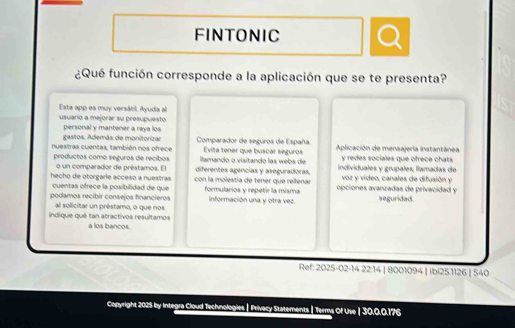 FINTONIC 
¿Qué función corresponde a la aplicación que se te presenta? 
Esta app es muy versátil. Ayuda al 
usuario a mejorar su presupuesto 
personal y mantener a raya los 
gastos. Además de monitorizar Comparador de seguros de España. 
nuestras cuentas, también nos ofrece Evita tener que buscar seguros Aplicación de mensajería instantánea 
productos como seguros de recibos llamando o visitando las webs de y redes sociales que ofrece chats 
o un comparador de préstamos. El diferentes agencias y aseguradoras, individuales y grupales, llamadas de 
hecho de otorgaríe acceso a nuestras con la molestía de tener que rellénar voz y video, canales de difusión y 
cuentas ofrece la posibilidad de que formularios y repetir la misma opciones avanzadas de privacidad y 
podamos recibir consejos financieros información una y otra vez. seguridad. 
al solicitar un préstamo, o que nos 
indique qué tan atractivos resultamos 
a los bancos. 
Ref: 2025-02-14 22:14 | 8001094 | ibi25.1126 | 540 
Copyright 2025 by Integra Cloud Technologies | Privacy Statements | Terms Of Use | 30.0.0.176