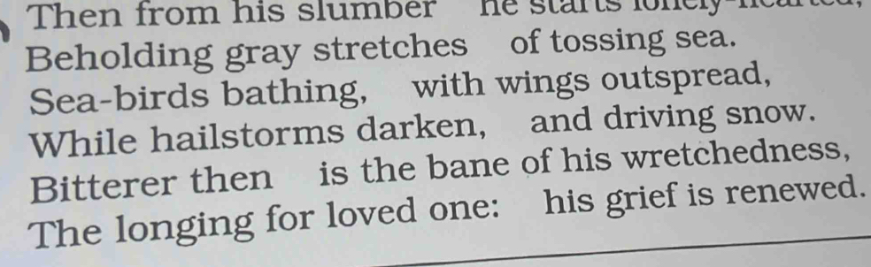 Then from his slumber he stants lonely 
Beholding gray stretches of tossing sea. 
Sea-birds bathing, with wings outspread, 
While hailstorms darken, and driving snow. 
Bitterer then is the bane of his wretchedness, 
The longing for loved one: his grief is renewed.