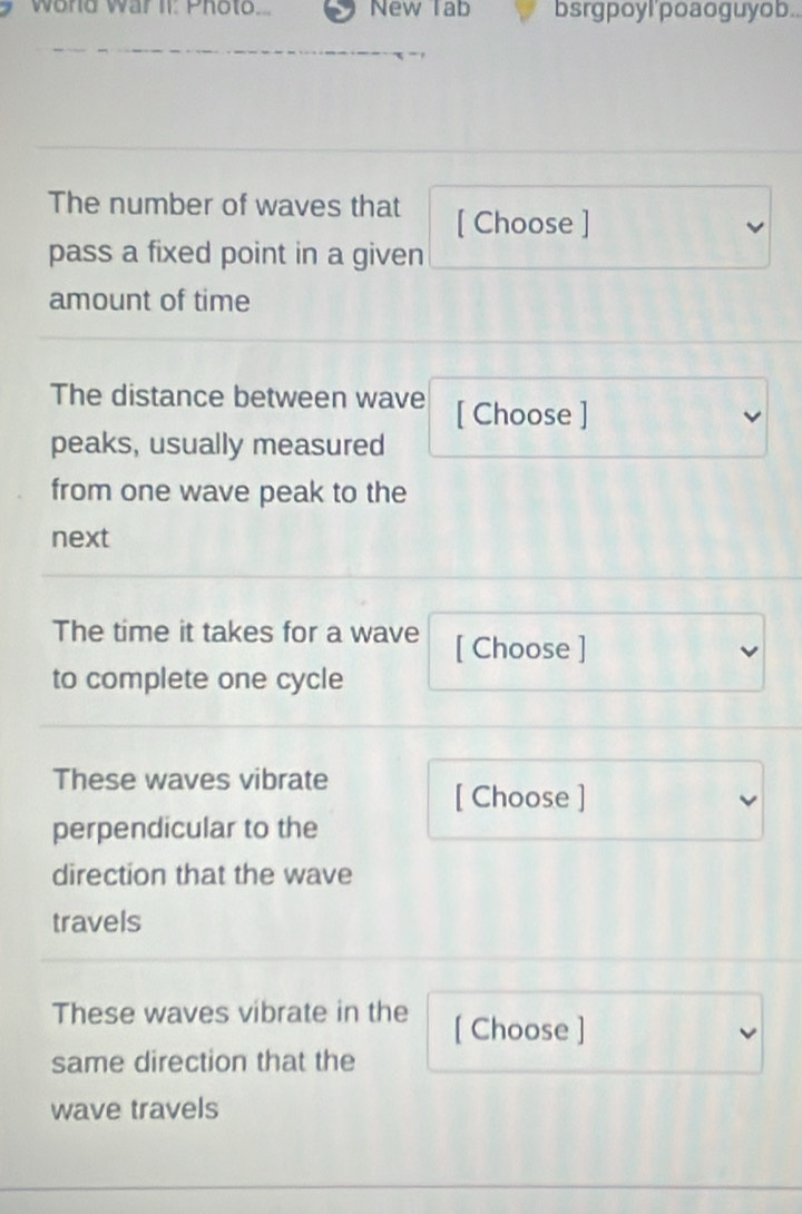 wond war It: Photo. New Tab bsrgpoyl'poaoguyob.. 
The number of waves that [ Choose ] 
pass a fixed point in a given 
amount of time 
The distance between wave [ Choose ] 
peaks, usually measured 
from one wave peak to the 
next 
The time it takes for a wave [ Choose ] 
to complete one cycle 
These waves vibrate 
[ Choose ] 
perpendicular to the 
direction that the wave 
travels 
These waves vibrate in the [ Choose ] 
same direction that the 
wave travels