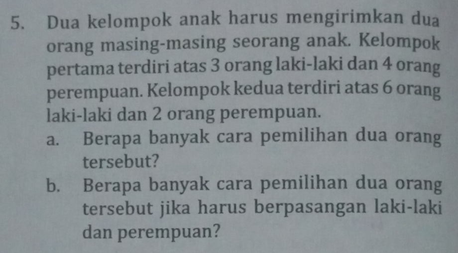 Dua kelompok anak harus mengirimkan dua 
orang masing-masing seorang anak. Kelompok 
pertama terdiri atas 3 orang laki-laki dan 4 orang 
perempuan. Kelompok kedua terdiri atas 6 orang 
laki-laki dan 2 orang perempuan. 
a. Berapa banyak cara pemilihan dua orang 
tersebut? 
b. Berapa banyak cara pemilihan dua orang 
tersebut jika harus berpasangan laki-laki 
dan perempuan?