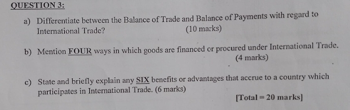 Differentiate between the Balance of Trade and Balance of Payments with regard to 
International Trade? (10 marks) 
b) Mention FOUR ways in which goods are financed or procured under International Trade. 
(4 marks) 
c) State and briefly explain any SIX benefits or advantages that accrue to a country which 
participates in International Trade. (6 marks) 
[Total =20 marks]