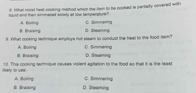 What moist heat cooking method which the item to be cooked is partially covered with
liquid and then simmered slowly at low temperature?
A. Boiling C. Simmering
B. Braising D. Steaming
9. What cooking technique employs hot steam to conduct the heat to the food item?
A. Boiling C. Simmering
B. Braising D. Steaming
10. This cooking technique causes violent agitation to the food so that it is the least
likely to use.
A. Boiling C. Simmering
B. Braising D. Steaming