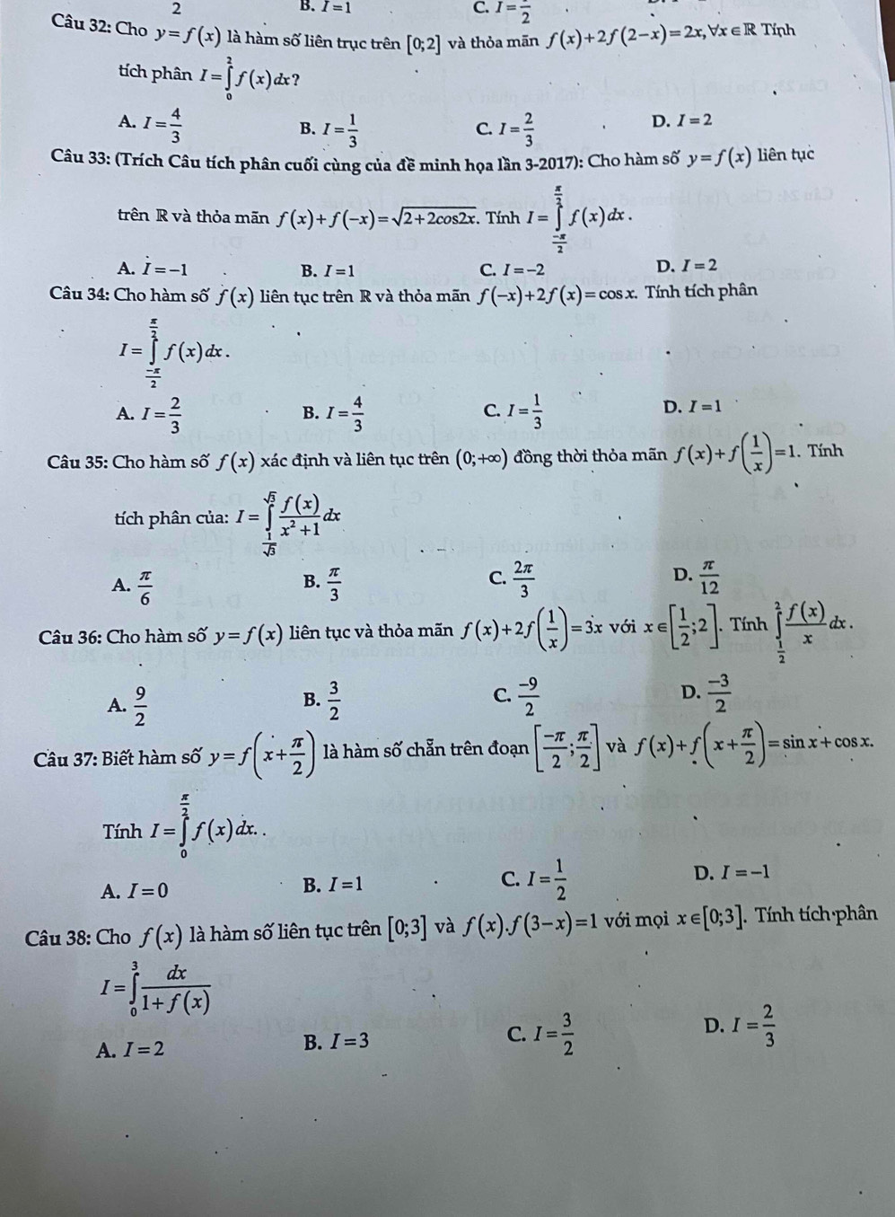 2
B. I=1 C. I=frac 2
Câu 32: Cho y=f(x) là hàm số liên trục trên [0;2] và thỏa mān f(x)+2f(2-x)=2x,forall x∈ R Tính
tích phân I=∈tlimits _0^(2f(x)dx ?
A. I=frac 4)3 I= 1/3  I= 2/3 
B.
C.
D. I=2
Câu 33: (Trích Câu tích phân cuối cùng của đề minh họa lần 3-2017): Cho hàm số y=f(x) liên tục
trên R và thỏa mãn f(x)+f(-x)=sqrt(2+2cos 2x). Tính I=∈tlimits _ (-π )/2 ^ π /2 f(x)dx.
D.
A. vector I=-1 B. I=1 C. I=-2 I=2
Câu 34: Cho hàm số f(x) liên tục trên R và thỏa mãn f(-x)+2f(x)=cos x. Tính tích phân
I=∈tlimits _ (-π )/2 ^ π /2 f(x)dx.
A. I= 2/3  I= 4/3  I= 1/3 
B.
C.
D. I=1
Câu 35: Cho hàm số f(x) xác định và liên tục trên (0;+∈fty ) đồng thời thỏa mãn f(x)+f( 1/x )=1. Tính
tích phân của: I=∈tlimits _ 1/sqrt(3) ^sqrt(5) f(x)/x^2+1 dx
C.
D.
A.  π /6   π /3   2π /3   π /12 
B.
Câu 36: Cho hàm số y=f(x) liên tục và thỏa mãn f(x)+2f( 1/x )=3x với x∈ [ 1/2 ;2].. Tính ∈tlimits _ 1/2 ^1 f(x)/x dx.
C.
A.  9/2   3/2   (-9)/2   (-3)/2 
B.
D.
Câu 37: Biết hàm số y=f(x+ π /2 ) là hàm số chẵn trên đoạn [ (-π )/2 ; π /2 ] và f(x)+f(x+ π /2 )=sin x+cos x.
Tính I=∈tlimits _0^((frac π)2)f(x)dx..
D. I=-1
A. I=0
B. I=1
C. I= 1/2 
Câu 38: Cho f(x) là hàm số liên tục trên [0;3] và f(x).f(3-x)=1 với mọi x∈ [0;3]. Tính tích phân
I=∈tlimits _0^(3frac dx)1+f(x)
C.
D.
A. I=2
B. I=3 I= 3/2  I= 2/3 