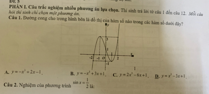 ĐE 5
PHÀN I. Câu trắc nghiệm nhiều phương án lựa chọn. Thí sinh trả lời từ câu 1 đến câu 12. Mỗi câu
hỏi thi sinh chỉ chọn một phương án.
Câu 1. Đường cong cho trong hình bên là đồ thị của hàm số nàng các hàm số dưới đậy?
A. y=-x^3+2x-1.
B. y=-x^3+3x+1 C. y=2x^3-6x+1. D. y=x^3-3x+1, 
Câu 2. Nghiệm của phương trình sin x= 1/2  là: