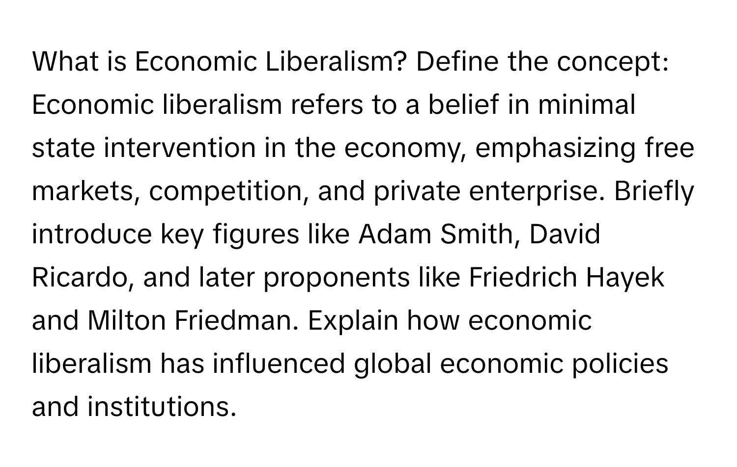 What is Economic Liberalism? Define the concept: Economic liberalism refers to a belief in minimal state intervention in the economy, emphasizing free markets, competition, and private enterprise. Briefly introduce key figures like Adam Smith, David Ricardo, and later proponents like Friedrich Hayek and Milton Friedman. Explain how economic liberalism has influenced global economic policies and institutions.