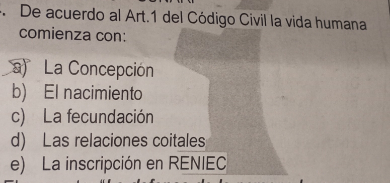 De acuerdo al Art.1 del Código Civil la vida humana
comienza con:
a) La Concepción
b) El nacimiento
c) La fecundación
d) Las relaciones coitales
e) La inscripción en RENIEC