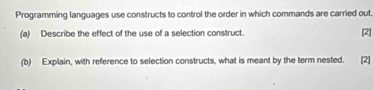 Programming languages use constructs to control the order in which commands are carried out. 
(a) Describe the effect of the use of a selection construct. [2] 
(b) Explain, with reference to selection constructs, what is meant by the term nested. [2]