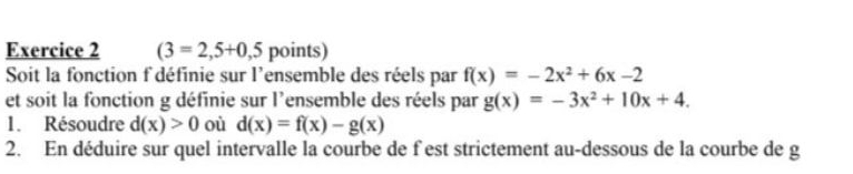 (3=2,5+0,5 points) 
Soit la fonction f'définie sur l'ensemble des réels par f(x)=-2x^2+6x-2
et soit la fonction g définie sur l'ensemble des réels par g(x)=-3x^2+10x+4. 
1. Résoudre d(x)>0 où d(x)=f(x)-g(x)
2. En déduire sur quel intervalle la courbe de f est strictement au-dessous de la courbe de g