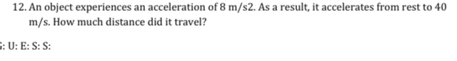 An object experiences an acceleration of 8 m/s2. As a result, it accelerates from rest to 40
m/s. How much distance did it travel? 
G: U: E: S: S: