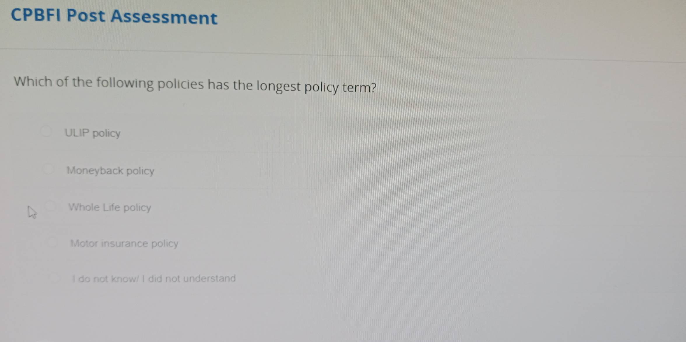 CPBFI Post Assessment
Which of the following policies has the longest policy term?
ULIP policy
Moneyback policy
Whole Life policy
Motor insurance policy
I do not know/ I did not understand