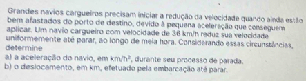 Grandes navios cargueiros precisam iniciar a redução da velocidade quando ainda estão 
bem afastados do porto de destino, devido à pequena aceleração que conseguem 
aplicar. Um navio cargueiro com velocidade de 36 km/h reduz sua velocidade 
uniformemente até parar, ao longo de meia hora. Considerando essas circunstâncias, 
determine 
a) a aceleração do navio, em km/h^2 durante seu processo de parada 
b) o desiocamento, em km, efetuado pela embarcação até parar.