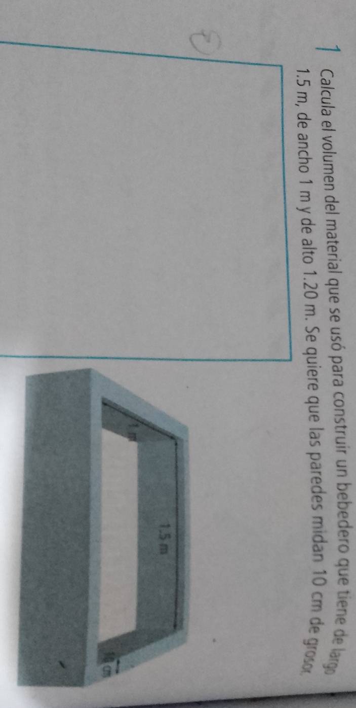 Calcula el volumen del material que se usó para construir un bebedero que tiene de largo
1.5 m, de ancho 1 m y de alto 1.20 m. Se quiere que las paredes midan 10 cm de groo
1.5 m