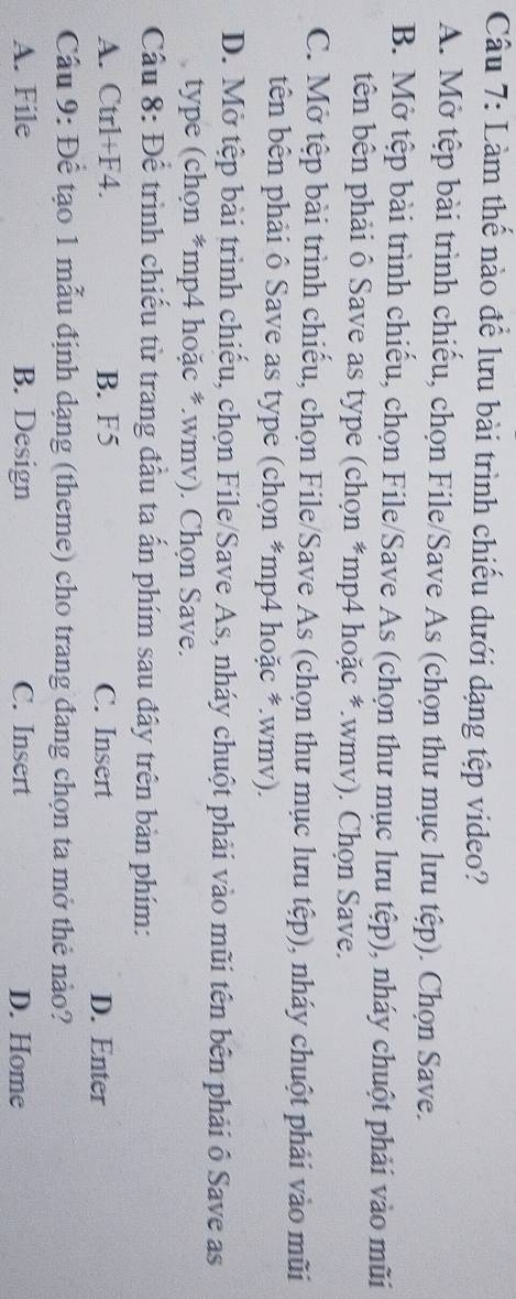 Làm thế nào để lưu bài trình chiếu dưới dạng tệp video?
A. Mở tệp bài trình chiếu, chọn File/Save As (chọn thư mục lưu tệp). Chọn Save.
B. Mở tệp bài trình chiếu, chọn File/Save As (chọn thư mục lưu tệp), nháy chuột phải vào mũi
tên bên phải ô Save as type (chọn *mp4 hoặc *.wmv). Chọn Save.
C. Mở tệp bài trình chiếu, chọn File/Save As (chọn thư mục lưu tệp), nháy chuột phải vào mũi
tên bên phải ô Save as type (chọn *mp4 hoặc *.wmv).
D. Mở tệp bài trình chiếu, chọn File/Save As, nháy chuột phải vào mũi tên bên phải ô Save as
type (chọn *mp4 hoặc *.wmv). Chọn Save.
Cầu 8: Để trình chiếu từ trang đầu ta ấn phím sau đây trên bản phím:
A. Ctrl+F4. B. F5 C. Insert D. Enter
Cầu 9: Để tạo 1 mẫu định dạng (theme) cho trang đang chọn ta mở thẻ nào?
A. File B. Design C. Insert D. Home