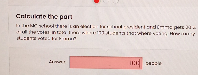 Calculate the part 
In the MC school there is an election for school president and Emma gets 20 %
of all the votes. In total there where 100 students that where voting. How many 
students voted for Emma? 
Answer: 100 people 
T