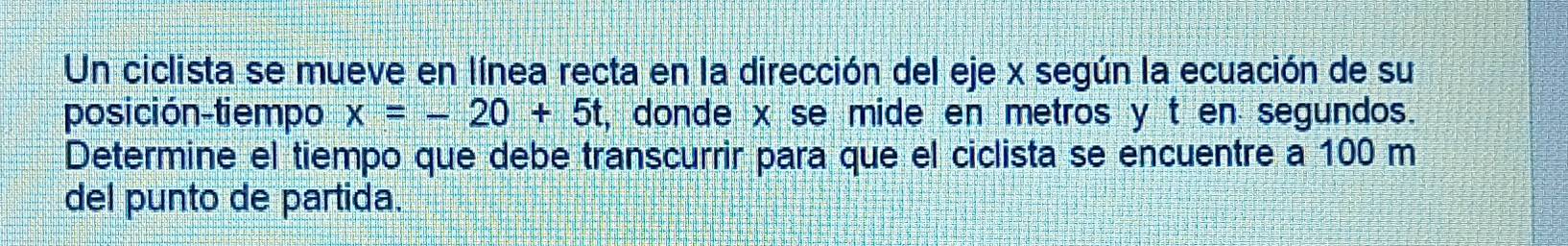 Un ciclista se mueve en línea recta en la dirección del eje x según la ecuación de su 
posición-tiempo x=-20+5t , donde x se mide en metros y t en segundos. 
Determine el tiempo que debe transcurrir para que el ciclista se encuentre a 100 m
del punto de partida.