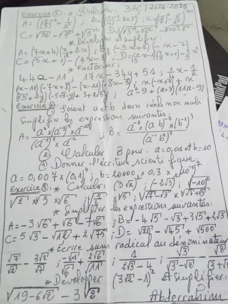 Eaerccec. PD. DD 3AC/2024-2025
A=(( 2/3 )^-2+ 1/2^2 );B=( 1/4 )^-2-2* 3^2)^4:C=( 5/4 )^2- 3^2/2^4 )^-200
C=sqrt(36)-sqrt(7^3)+sqrt(5^(12));D=sqrt(sqrt 3^1+sqrt 6^2)-sqrt(10^2-8^2)
A=(7x+4)( 3/x +2x);B=(-3x+1)(-x-7) se Develoder if Suol Pier
C=(5x+1)^2-(4x-3)^2,D=( 1/3 x-1)( 1/3 x+1)- 1/9 x^2 xradorind x-34y+51; 1/4 x- 1/2 
44a-11^*
(x-11)(-7x+8)-(x-11)(-8x-3);x(-x+7)+x
(sqrt(3)+2y)(-5sqrt(3)-y)+3+2sqrt(3)y;a^2-9+(a+3)(11a-9)
foient actb dear reek mon muts
Smplifier les exprestion suivantos
,
A=frac a^4* (a^(-3))^5* a^(-10)(a^(-1)^2)* a^(-1) ;B=frac a^(-2)* (ab)^-7* (b^(-2))^3(a^(-1)b^2)^3 b=10
a=0 on ef
Excercice⑤:* Calculer: a=0.007* (0.1)^4,inb=2000_2* 0.3* (10^(-5))^7 (3sqrt(2))^2;(-2sqrt(3))^2;_ (-10)^2
sqrt(2)* sqrt[3](3)* sqrt(6);sqrt(frac 5)4 xsqrt(5);sqrt(sqrt 7)-sqrt(3)* sqrt(sqrt 7)+sqrt(3)
* Simpeipter tesexprestions sivantes:
A=-3sqrt(6)+sqrt(6)-7sqrt(6);B= 1-4sqrt(5)-sqrt(3)+3sqrt(5)+2sqrt(3)
C=5sqrt(3)-sqrt(12)+2sqrt(75);D=sqrt(20)-sqrt(45)+sqrt(500)
*Ecrire sam radical ou demominatow
 sqrt(7)/sqrt(2) - 3sqrt(2)/sqrt(7)   (-sqrt(11))/sqrt(6) + 2sqrt(6)/sqrt(11) : 1/2sqrt(3)-4 ; sqrt(3)/sqrt(3)-sqrt(2) - sqrt(8)/sqrt(3)+sqrt(3) 
Developper (3sqrt(2)-1)^2 esmplifer
sqrt(19-6sqrt 2)-3sqrt(2) Abderrahion