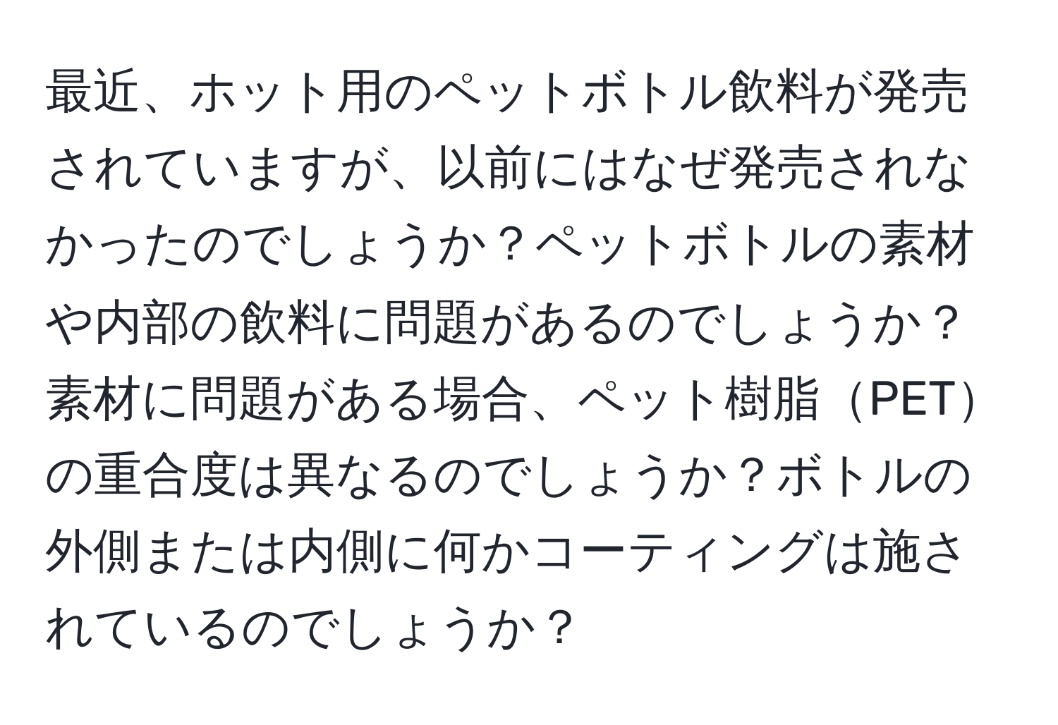 最近、ホット用のペットボトル飲料が発売されていますが、以前にはなぜ発売されなかったのでしょうか？ペットボトルの素材や内部の飲料に問題があるのでしょうか？素材に問題がある場合、ペット樹脂PETの重合度は異なるのでしょうか？ボトルの外側または内側に何かコーティングは施されているのでしょうか？