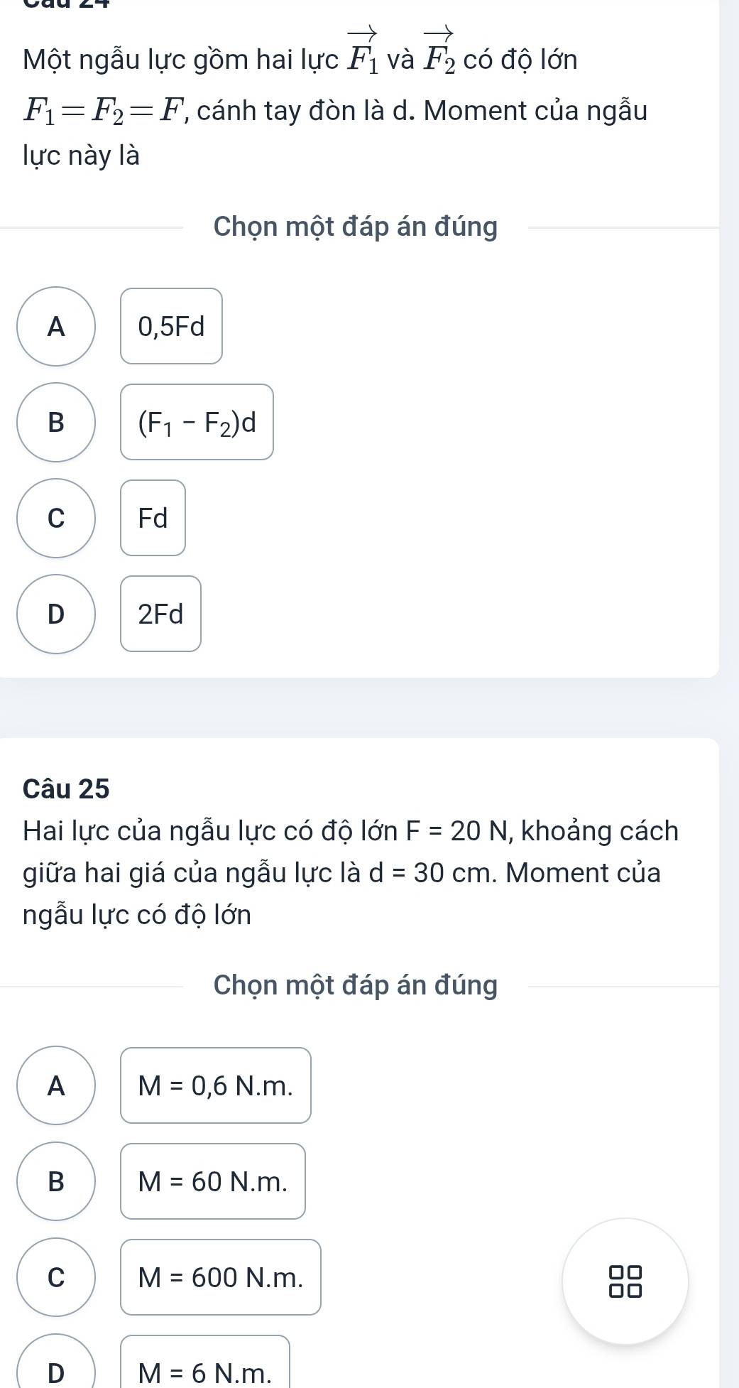 Một ngẫu lực gồm hai lực vector F_1 và vector F_2 có độ lớn
F_1=F_2=F ''', cánh tay đòn là d. Moment của ngẫu
lực này là
Chọn một đáp án đúng
A 0,5Fd
B (F_1-F_2)d
C Fd
D 2Fd
Câu 25
Hai lực của ngẫu lực có độ lớn F=20N I, khoảng cách
giữa hai giá của ngẫu lực là d=30cm. Moment của
ngẫu lực có độ lớn
Chọn một đáp án đúng
A M=0,6N.m.
B M=60N.m.
C M=600N.m.
D M=6N.m.