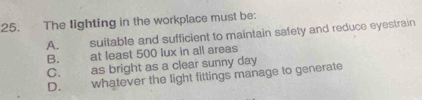 The lighting in the workplace must be:
A. suitable and sufficient to maintain safety and reduce eyestrain
B. at least 500 lux in all areas
C. as bright as a clear sunny day
D. whatever the light fittings manage to generate