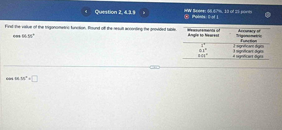 HW Score: 66.67%, 10 of 15 points
Question 2, 4.3.9 ⓧ Points: 0 of 1
Find the value of the trigonometric function. Round off the result according the provided tabl
cos 66.55°
cos 66.55°=□