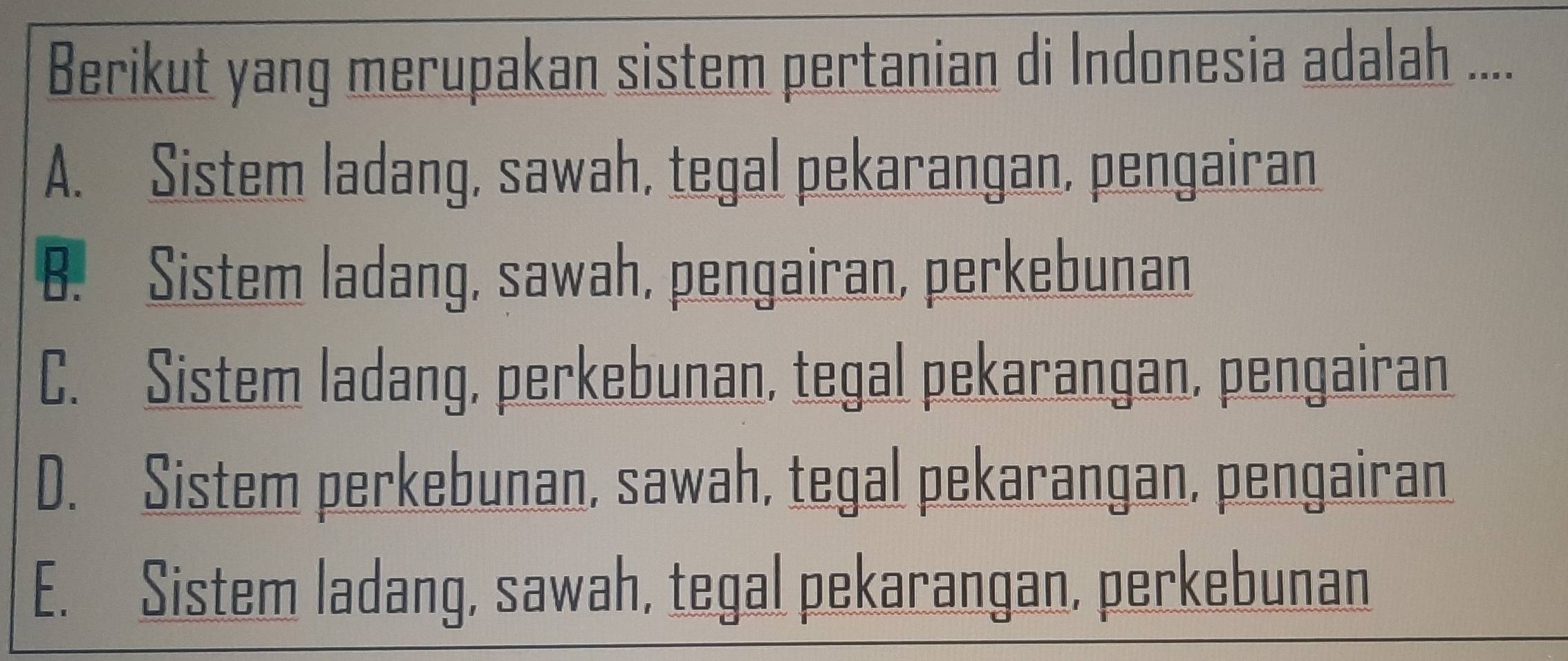 Berikut yang merupakan sistem pertanian di Indonesia adalah ....
A. Sistem ladang, sawah, tegal pekarangan, pengairan
B. Sistem ladang, sawah, pengairan, perkebunan
C. Sistem ladang, perkebunan, tegal pekarangan, pengairan
D. Sistem perkebunan, sawah, tegal pekarangan, pengairan
E. Sistem ladang, sawah, tegal pekarangan, perkebunan