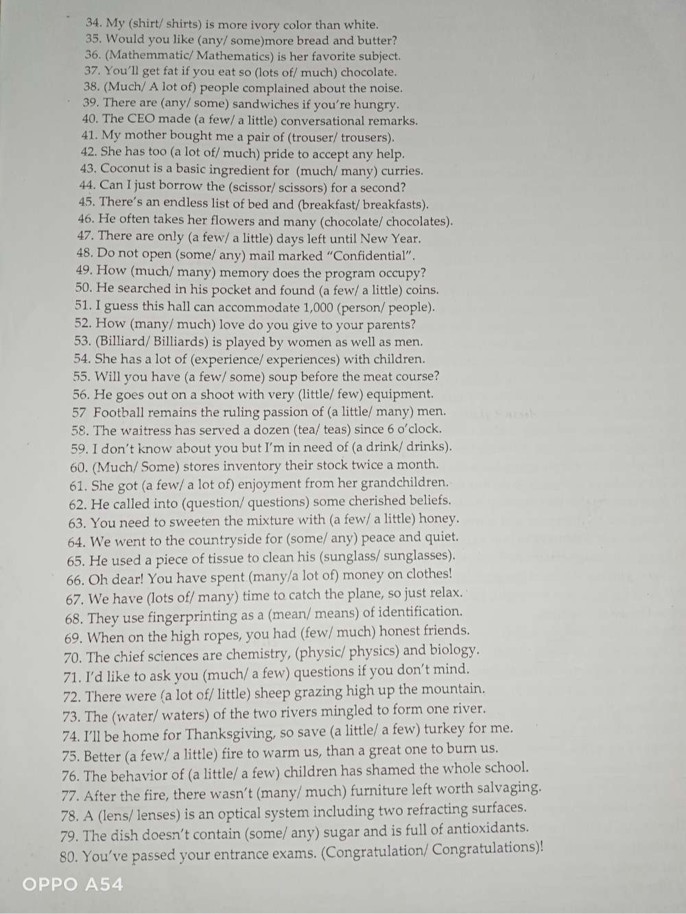 My (shirt/ shirts) is more ivory color than white.
35. Would you like (any/ some)more bread and butter?
36. (Mathemmatic/ Mathematics) is her favorite subject.
37. You’ll get fat if you eat so (lots of/ much) chocolate.
38. (Much/ A lot of) people complained about the noise.
39. There are (any/ some) sandwiches if you’re hungry.
40. The CEO made (a few/ a little) conversational remarks.
41. My mother bought me a pair of (trouser/ trousers).
42. She has too (a lot of/ much) pride to accept any help.
43. Coconut is a basic ingredient for (much/ many) curries.
44. Can I just borrow the (scissor/ scissors) for a second?
45. There’s an endless list of bed and (breakfast/ breakfasts).
46. He often takes her flowers and many (chocolate/ chocolates).
47. There are only (a few/ a little) days left until New Year.
48. Do not open (some/ any) mail marked “Confidential”.
49. How (much/ many) memory does the program occupy?
50. He searched in his pocket and found (a few/ a little) coins.
51. I guess this hall can accommodate 1,000 (person/ people).
52. How (many/ much) love do you give to your parents?
53. (Billiard/ Billiards) is played by women as well as men.
54. She has a lot of (experience/ experiences) with children.
55. Will you have (a few/ some) soup before the meat course?
56. He goes out on a shoot with very (little/ few) equipment.
57 Football remains the ruling passion of (a little/ many) men.
58. The waitress has served a dozen (tea/ teas) since 6 o’clock.
59. I don’t know about you but I’m in need of (a drink/ drinks).
60. (Much/ Some) stores inventory their stock twice a month.
61. She got (a few/ a lot of) enjoyment from her grandchildren.
62. He called into (question/ questions) some cherished beliefs.
63. You need to sweeten the mixture with (a few/ a little) honey.
64. We went to the countryside for (some/ any) peace and quiet.
65. He used a piece of tissue to clean his (sunglass/ sunglasses).
66. Oh dear! You have spent (many/a lot of) money on clothes!
67. We have (lots of/ many) time to catch the plane, so just relax.
68. They use fingerprinting as a (mean/ means) of identification.
69. When on the high ropes, you had (few/ much) honest friends.
70. The chief sciences are chemistry, (physic/ physics) and biology.
71. I’d like to ask you (much/ a few) questions if you don’t mind.
72. There were (a lot of/ little) sheep grazing high up the mountain.
73. The (water/ waters) of the two rivers mingled to form one river.
74. I’ll be home for Thanksgiving, so save (a little/ a few) turkey for me.
75. Better (a few/ a little) fire to warm us, than a great one to burn us.
76. The behavior of (a little/ a few) children has shamed the whole school.
77. After the fire, there wasn’t (many/ much) furniture left worth salvaging.
78. A (lens/ lenses) is an optical system including two refracting surfaces.
79. The dish doesn’t contain (some/ any) sugar and is full of antioxidants.
80. You’ve passed your entrance exams. (Congratulation/ Congratulations)!
OPPO A54