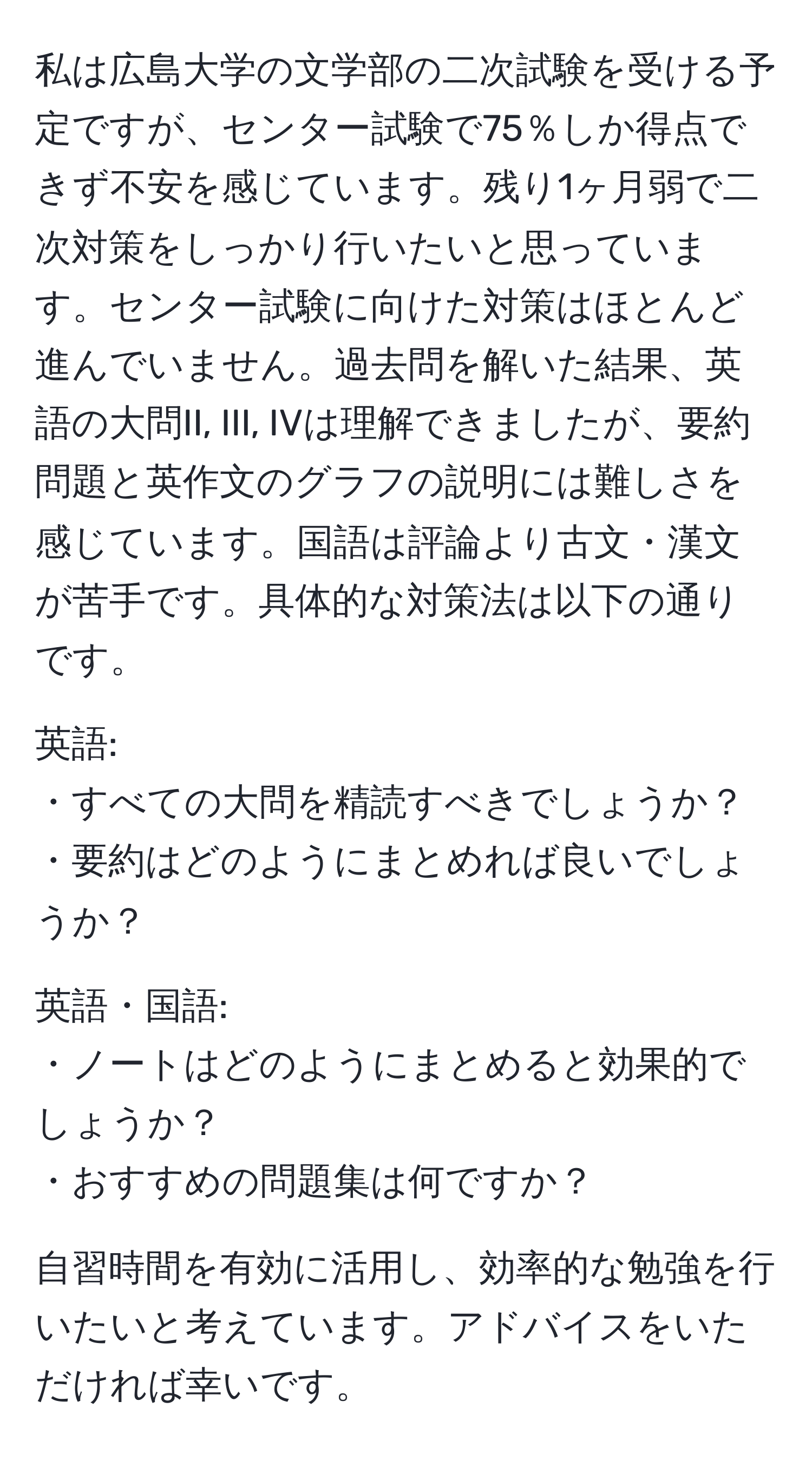 私は広島大学の文学部の二次試験を受ける予定ですが、センター試験で75％しか得点できず不安を感じています。残り1ヶ月弱で二次対策をしっかり行いたいと思っています。センター試験に向けた対策はほとんど進んでいません。過去問を解いた結果、英語の大問II, III, IVは理解できましたが、要約問題と英作文のグラフの説明には難しさを感じています。国語は評論より古文・漢文が苦手です。具体的な対策法は以下の通りです。

英語:
・すべての大問を精読すべきでしょうか？ 
・要約はどのようにまとめれば良いでしょうか？

英語・国語:
・ノートはどのようにまとめると効果的でしょうか？ 
・おすすめの問題集は何ですか？

自習時間を有効に活用し、効率的な勉強を行いたいと考えています。アドバイスをいただければ幸いです。