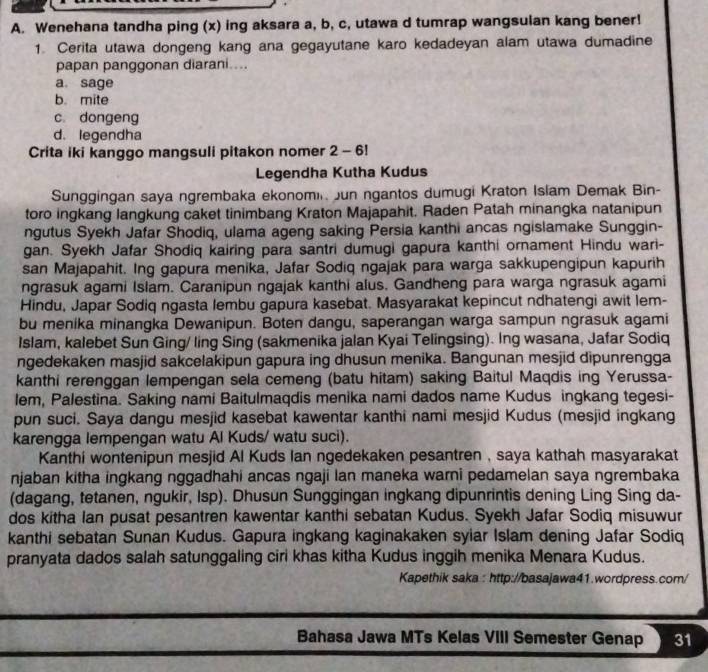 Wenehana tandha ping (x) ing aksara a, b, c, utawa d tumrap wangsulan kang bener!
1. Cerita utawa dongeng kang ana gegayutane karo kedadeyan alam utawa dumadine
papan panggonan diarani....
a. sage
b. mite
c. dongeng
d. legendha
Crita iki kanggo mangsuli pitakon nomer 2 - 6!
Legendha Kutha Kudus
Sunggingan saya ngrembaka ekonomin Jun ngantos dumugi Kraton Islam Demak Bin-
toro ingkang langkung caket tinimbang Kraton Majapahit. Raden Patah minangka natanipun
ngutus Syekh Jafar Shodiq, ulama ageng saking Persia kanthi ancas ngislamake Sunggin-
gan. Syekh Jafar Shodiq kairing para santri dumugi gapura kanthi ornament Hindu wari-
san Majapahit. Ing gapura menika, Jafar Sodiq ngajak para warga sakkupengipun kapurih
ngrasuk agami Islam. Caranipun ngajak kanthi alus. Gandheng para warga ngrasuk agami
Hindu, Japar Sodiq ngasta lembu gapura kasebat. Masyarakat kepincut ndhatengi awit lem-
bu menika minangka Dewanipun. Boten dangu, saperangan warga sampun ngrasuk agami
Islam, kalebet Sun Ging/ ling Sing (sakmenika jalan Kyai Telingsing). Ing wasana, Jafar Sodiq
ngedekaken masjid sakcelakipun gapura ing dhusun menika. Bangunan mesjid dipunrengga
kanthi rerenggan lempengan sela cemeng (batu hitam) saking Baitul Maqdis ing Yerussa-
lem, Palestina. Saking nami Baitulmaqdis menika nami dados name Kudus ingkang tegesi-
pun suci. Saya dangu mesjid kasebat kawentar kanthi nami mesjid Kudus (mesjid ingkang
karengga lempengan watu Al Kuds/ watu suci).
Kanthi wontenipun mesjid Al Kuds Ian ngedekaken pesantren , saya kathah masyarakat
njaban kitha ingkang nggadhahi ancas ngaji lan maneka warni pedamelan saya ngrembaka
(dagang, tetanen, ngukir, Isp). Dhusun Sunggingan ingkang dipunrintis dening Ling Sing da-
dos kitha Ian pusat pesantren kawentar kanthi sebatan Kudus. Syekh Jafar Sodiq misuwur
kanthi sebatan Sunan Kudus. Gapura ingkang kaginakaken syiar Islam dening Jafar Sodiq
pranyata dados salah satunggaling ciri khas kitha Kudus inggih menika Menara Kudus.
Kapethik saka : http://basajawa41.wordpress.com/
Bahasa Jawa MTs Kelas VIII Semester Genap 31