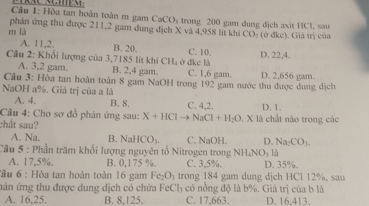 Hòa tan hoàn toàn m gam C. aCO_3 trong 200 gam dung dịch axit HCl, sau
phản ứng thu được 211,2 gam dung dịch X và 4,958 lít khí CO_2
m là (ở đkc). Giá trị của
A. 11, 2. B. 20. C. 10.
D. 22, 4.
Câu 2: Khối lượng của 3,7185 lít khí CH_4 ở đkc là
A. 3,2 gam. B. 2,4 gam. C. 1,6 gam.
D. 2,656 gam.
Câu 3: Hòa tan hoàn toàn 8 gam NaOH trong 192 gam nước thu được dung dịch
NaOH a %. Giá trị của a là
B. 8.
A. 4. C. 4,2.
D. 1.
Câu 4: Cho sơ đồ phản ứng sau: X+HCl to NaCl+H_2O. X là chất nào trong các
chất sau?
A. Na. B. NaH CO_3. C. NaOH. D. Na_2CO_3. 
Câu 5 : Phần trăm khối lượng nguyên tố Nitrogen trong NH_4NO_3 là
A. 17,5%. B. 0,175 %. C. 3,5%. D. 35%.
Tâu 6 : Hòa tan hoàn toàn 16 gam Fe_2O_3 trong 184 gam dung dịch HCl 12%, sau
nản ứng thu được dung dịch có chứa FeCl_3 có nồng độ là b%. Giá trị của b là
A. 16,25. B. 8, 125. C. 17,663. D. 16, 413.