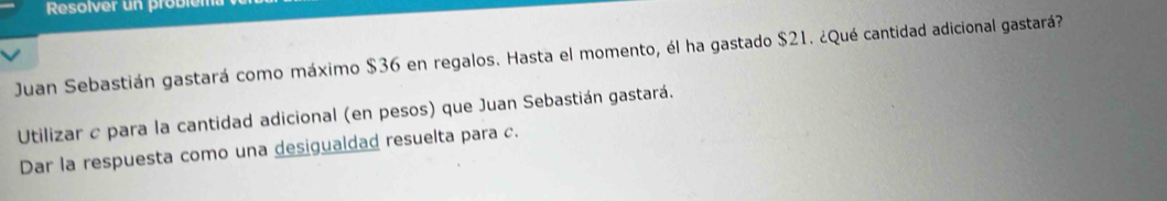 Resolver un problém 
Juan Sebastián gastará como máximo $36 en regalos. Hasta el momento, él ha gastado $21. ¿Qué cantidad adicional gastará? 
Utilizar c para la cantidad adicional (en pesos) que Juan Sebastián gastará. 
Dar la respuesta como una desigualdad resuelta para c.