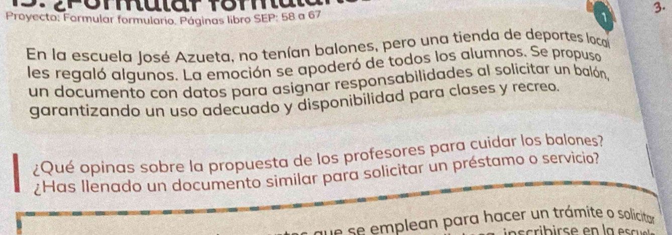 erommular formal 
3. 
Proyecto: Formular formulario. Páginas libro SEP: 58 a 67 1 
En la escuela José Azueta, no tenían balones, pero una tienda de deportes local 
les regaló algunos. La emoción se apoderó de todos los alumnos. Se propuso 
un documento con datos para asignar responsabilidades al solicitar un balón, 
garantizando un uso adecuado y disponibilidad para clases y recreo. 
¿Qué opinas sobre la propuesta de los profesores para cuidar los balones? 
¿Has llenado un documento similar para solicitar un préstamo o servicio? 
que se emplean para hacer un trámite o solicitar