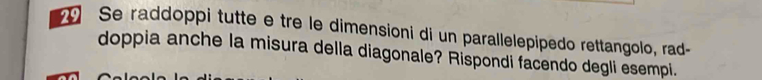 Se raddoppi tutte e tre le dimensioni di un parallelepipedo rettangolo, rad- 
doppia anche la misura della diagonale? Rispondi facendo degli esempi.