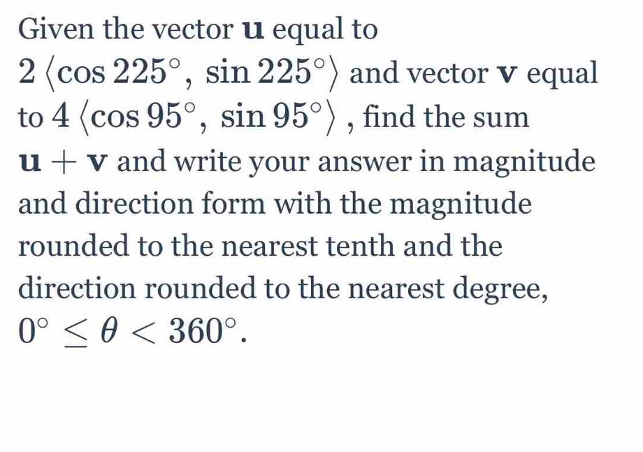 Given the vector u equal to
2 , sin 225°> and vector V equal 
to 4 , sin 95°> , find the sum
u+v and write your answer in magnitude 
and direction form with the magnitude 
rounded to the nearest tenth and the 
direction rounded to the nearest degree,
0°≤ θ <360°.