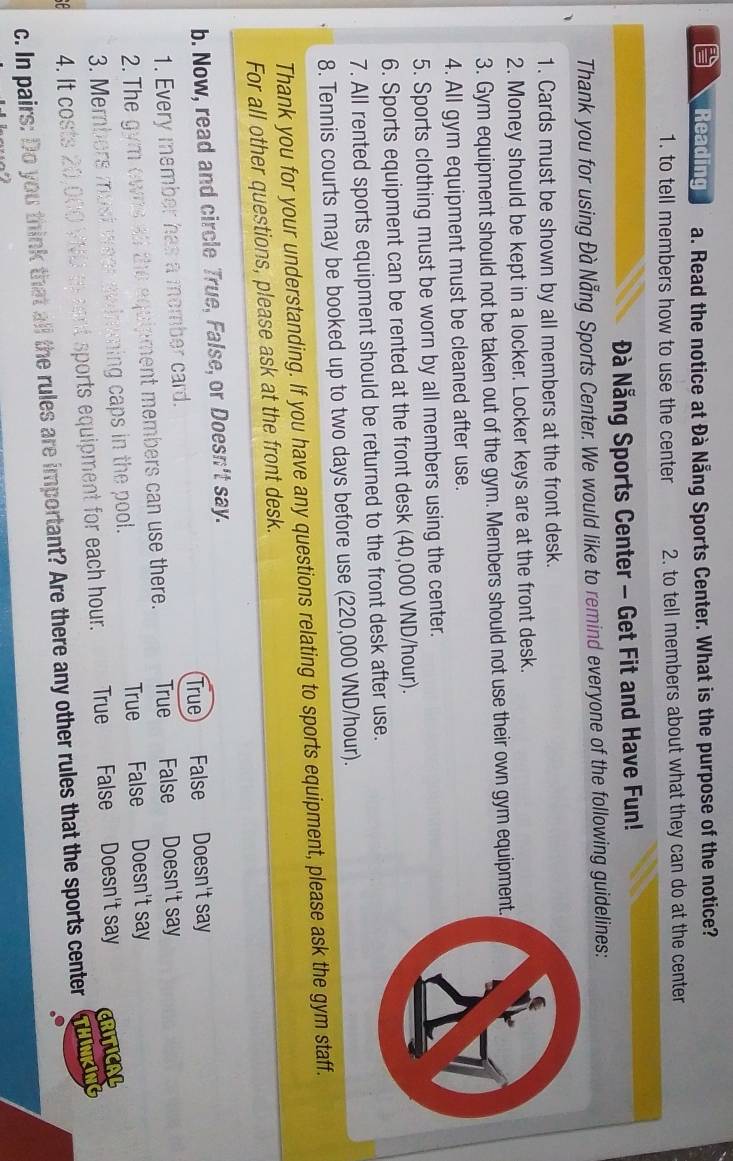 Reading a. Read the notice at Đà Nẵng Sports Center. What is the purpose of the notice?
1. to tell members how to use the center 2. to tell members about what they can do at the center
Đà Nẵng Sports Center - Get Fit and Have Fun!
Thank you for using Đà Nẵng Sports Center. We would like to remind everyone of the following guidelines:
1. Cards must be shown by all members at the front desk.
2. Money should be kept in a locker. Locker keys are at the front desk.
3. Gym equipment should not be taken out of the gym. Members should not use their own gym equipment.
4. All gym equipment must be cleaned after use.
5. Sports clothing must be worn by all members using the center.
6. Sports equipment can be rented at the front desk (40,000 VND/hour).
7. All rented sports equipment should be returned to the front desk after use.
8. Tennis courts may be booked up to two days before use (220,000 VND/hour).
Thank you for your understanding. If you have any questions relating to sports equipment, please ask the gym staff.
For all other questions, please ask at the front desk.
b. Now, read and circle True, False, or Doesn't say.
1. Every member has a momber card. True False Doesn't say
2. The gym owns all the equipment members can use there. True False Doesn't say
True False Doesn't say
3. Members must weer swimming caps in the pool.
4. It costs 20,000 VND as snt sports equipment for each hour. True False Doesn't say CRITICAL
c. In pairs: Do you think that all the rules are important? Are there any other rules that the sports center THINKING