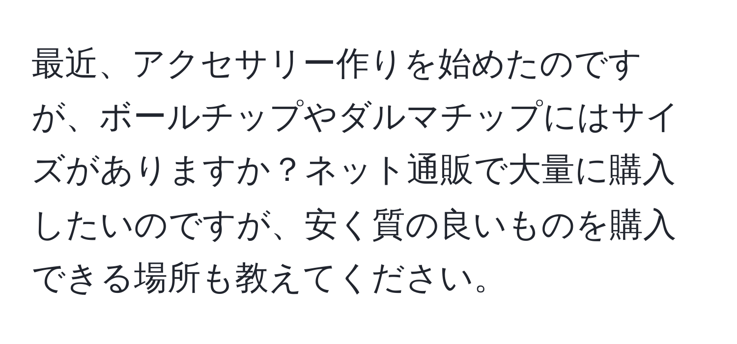 最近、アクセサリー作りを始めたのですが、ボールチップやダルマチップにはサイズがありますか？ネット通販で大量に購入したいのですが、安く質の良いものを購入できる場所も教えてください。