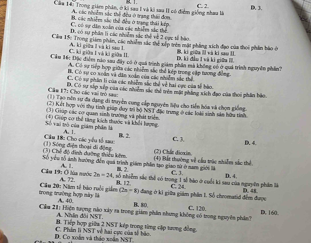 B. 1. C. 2. D. 3.
Câu 14: Trong giảm phân, ở kì sau I và kì sau II có điểm giống nhau là
A. các nhiễm sắc thể đều ở trạng thái đơn.
B. các nhiễm sắc thể đều ở trạng thái kép.
C. có sự dãn xoắn của các nhiễm sắc thể.
D. có sự phân li các nhiễm sắc thể về 2 cực tế bào.
Câu 15: Trong giảm phân, các nhiêm sắc thê xếp trên mặt phăng xích đạo của thoi phân bảo ở
A. kì giữa I và kì sau I. B. kì giữa II và kì sau II.
C. kì giữa I và kì giữa II. D. kì đầu I và kì giữa II.
Câu 16: Đặc điểm nào sau đây có ở quá trình giảm phân mà không có ở quá trình nguyên phân?
A. Có sự tiếp hợp giữa các nhiễm sắc thể kép trong cặp tương đồng.
B. Có sự co xoắn và dãn xoắn của các nhiễm sắc thể.
C. Có sự phân li của các nhiễm sắc thể về hai cực của tế bào.
D. Có sự sắp xếp của các nhiễm sắc thể trên mặt phẳng xích đạo của thoi phân bào.
Câu 17: Cho các vai trò sau:
(1) Tạo nên sự đa dạng di truyền cung cấp nguyên liệu cho tiến hóa và chọn giống.
(2) Kết hợp với thụ tinh giúp duy trì bộ NST đặc trưng ở các loài sinh sản hữu tính.
(3) Giúp các cơ quan sinh trưởng và phát triển.
(4) Giúp cơ thể tăng kích thước và khối lượng.
Số vai trò của giảm phân là
A. 1. B. 2. C. 3.
Câu 18: Cho các yếu tố sau: D. 4.
(1) Sóng điện thoại di động. (2) Chất dioxin.
(3) Chế độ dinh dưỡng thiếu kẽm. (4) Bất thường về cấu trúc nhiễm sắc thể.
Số yếu tố ảnh hưởng đến quá trình giảm phân tạo giao tử ở nam giới là
A. 1. B. 2. C. 3.
D. 4.
Câu 19: Ở lúa nước 2n=24 , số nhiễm sắc thể có trong 1 tế bào ở cuối kì sau của nguyên phân là
A. 72. B. 12. C. 24. D. 48.
Câu 20: Năm tế bào ruồi giấm (2n=8) đang ở kì giữa giảm phân I. Số chromatid đếm được
trong trường hợp này là
A. 40. B. 80. C. 120.
Câu 21: Hiện tượng nào xảy ra trong giảm phân nhưng không có trong nguyên phân?
D. 160.
A. Nhân đôi NST.
B. Tiếp hợp giữa 2 NST kép trong từng cặp tương đồng.
C. Phân li NST về hai cực của tế bào.
D. Co xoắn và tháo xoắn NST.