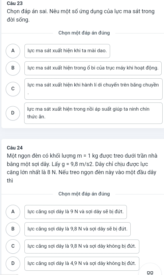 Chọn đáp án sai. Nêu một số ứng dụng của lực ma sát trong
đời sống.
Chọn một đáp án đúng
A lực ma sát xuất hiện khi ta mài dao.
B lực ma sát xuất hiện trong ổ bi của trục máy khi hoạt động.
lực ma sát xuất hiện khi hành lí di chuyển trên băng chuyền
C
D lực ma sát xuất hiện trong nồi áp suất giúp ta ninh chín
thức ăn.
Câu 24
Một ngọn đèn có khối lượng m=1kg được treo dưới trần nhà
bằng một sợi dây. Lấy g=9,8m/s2. Dây chỉ chịu được lực
căng lớn nhất là 8 N. Nếu treo ngọn đèn này vào một đầu dây
thì
Chọn một đáp án đúng
A lực căng sợi dây là 9 N và sợi dây sẽ bị đứt.
B lực căng sợi dây là 9,8 N và sợi dây sẽ bị đứt.
C lực căng sợi dây là 9,8 N và sợi dây không bị đứt.
D lực căng sợi dây là 4,9 N và sợi dây không bị đứt.
□□