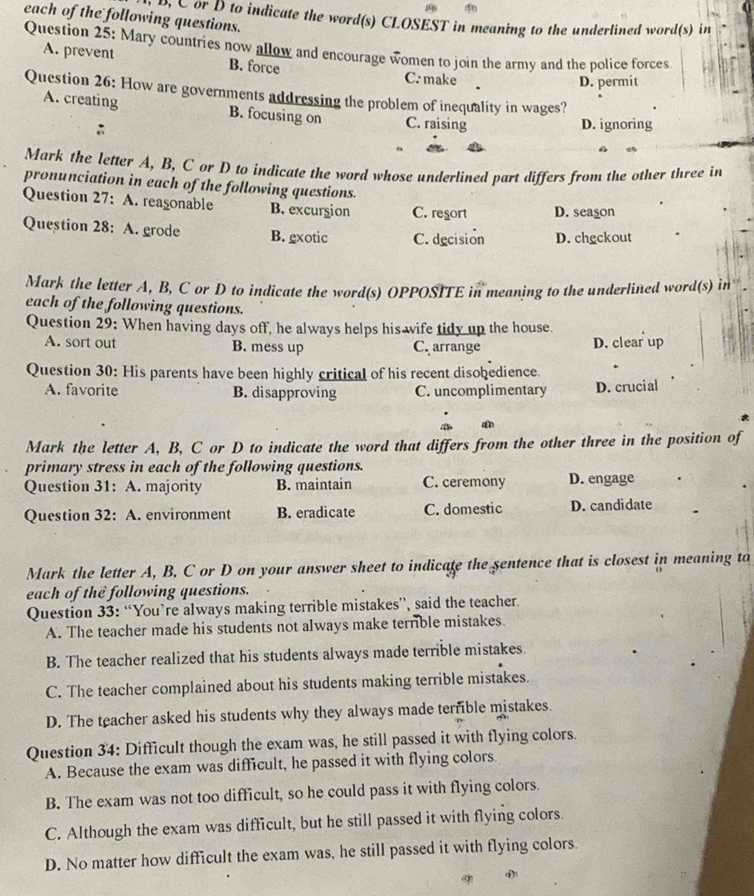 each of the following questions.
o  C or D to indicate the word(s) CLOSEST in meaning to the underlined word(s) in
Question 25: Mary countries now allow and encourage women to join the army and the police forces
A. prevent B. force
C. make D. permit
Question 26: How are governments addressing the problem of inequality in wages?
A. creating B. focusing on C. raising
:
D. ignoring
Mark the letter A, B, C or D to indicate the word whose underlined part differs from the other three in
pronunciation in each of the following questions.
Question 27: A. reagonable B. excurgion C. resort D. season
Question 28: A. grode B. exotic
C. decision D. checkout
Mark the letter A, B, C or D to indicate the word(s) OPPOSITE in meaning to the underlined word(s) in 
each of the following questions.
Question 29: When having days off, he always helps his wife tidy up the house.
A. sort out B. mess up C. arrange D. clear up
Question 30: His parents have been highly critical of his recent disobedience.
A. favorite B. disapproving C. uncomplimentary D. crucial
Mark the letter A, B, C or D to indicate the word that differs from the other three in the position of
primary stress in each of the following questions.
Question 31: A. majority B. maintain C. ceremony D. engage
Question 32: A. environment B. eradicate C. domestic D. candidate
Mark the letter A, B. C or D on your answer sheet to indicate the sentence that is closest in meaning to
each of the following questions.
Question 33: “You’re always making terrible mistakes”, said the teacher.
A. The teacher made his students not always make terrible mistakes.
B. The teacher realized that his students always made terrible mistakes.
C. The teacher complained about his students making terrible mistakes.
D. The teacher asked his students why they always made terrible mistakes.
Question 34: Difficult though the exam was, he still passed it with flying colors.
A. Because the exam was difficult, he passed it with flying colors
B. The exam was not too difficult, so he could pass it with flying colors.
C. Although the exam was difficult, but he still passed it with flying colors.
D. No matter how difficult the exam was, he still passed it with flying colors.